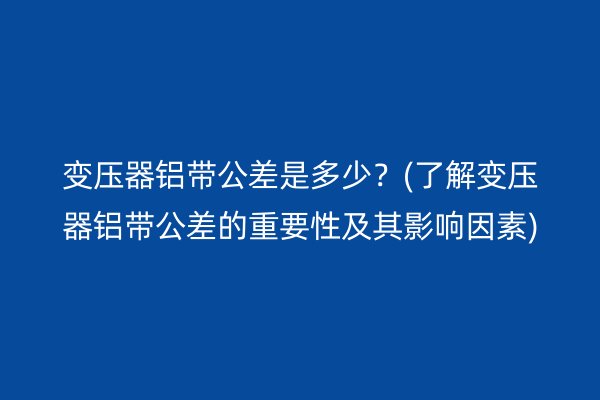 变压器铝带公差是多少?(了解变压器铝带公差的重要性及其影响因素)
